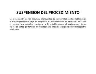 SUSPENSION DEL PROCEDIMIENTO
La presentación de los recursos interpuestos de conformidad con lo establecido en
el artículo precedente deja en suspenso el procedimiento de selección hasta que
el recurso sea resuelto, conforme a lo establecido en el reglamento, siendo
nulos los actos posteriores practicados hasta antes de la expedición de la respectiva
resolución.
 