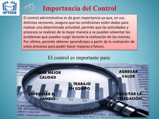 Importancia del Control
El control administrativo es de gran importancia ya que, en sus
distintas versiones, asegura que las condiciones estén dadas para
realizar una determinada actividad, permite que las actividades y
procesos se realicen de la mejor manera y se puedan solventar los
problemas que puedan surgir durante la realización de las mismas.
Por último, permite obtener aprendizajes a partir de la realización de
estos procesos para poder hacer mejoras a futuro.
El control es importante para:
CREAR MEJOR
CALIDAD
ENFRENTAR EL
CAMBIO
AGREGAR
VALOR
FACILITAR LA
DELEGACIÓN
EL TRABAJO
EN EQUIPO
 