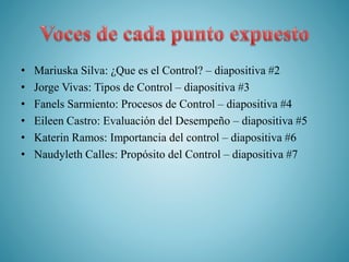 • Mariuska Silva: ¿Que es el Control? – diapositiva #2
• Jorge Vivas: Tipos de Control – diapositiva #3
• Fanels Sarmiento: Procesos de Control – diapositiva #4
• Eileen Castro: Evaluación del Desempeño – diapositiva #5
• Katerin Ramos: Importancia del control – diapositiva #6
• Naudyleth Calles: Propósito del Control – diapositiva #7
 