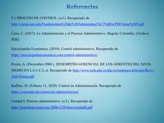 5.1 PROCESO DE CONTROL. (s.f.). Recuperado de
http://cursos.aiu.edu/Fundamentos%20de%20Administraci%C3%B3n/PDF/tema%205.pdf
Cano, C. (2017). La Administración y el Proceso Administrativo. Bogotá, Colombia. [Archivo
PDF]
Enciclopedia Económica. (2019). Control administrativo. Recuperado de
https://enciclopediaeconomica.com/control-administrativo/
Pernia, A. (Diciembre-2008.). DESEMPEÑO GERENCIAL DE LOS GERENTES DEL NIVEL
MEDIO EN LA U.C.L.A. Recuperado de http://www.ucla.edu.ve/dac/revistateacs/articulos/Rev1-
Art4-Pernia.pdf
Raffino, M. (Febrero 13, 2020). Control en Administración. Recuperado de
https://concepto.de/control-en-administracion/
Unidad 8. Proceso administrativo. (s.f.). Recuperado de
http://fcaenlinea.unam.mx/2006/1130/docs/unidad8.pdf
 