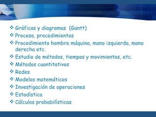  Gráficas y diagramas (Gantt)
 Proceso, procedimientos
 Procedimiento hombre máquina, mano izquierda, mano
derecha etc. 
 Estudio de métodos, tiempos y movimientos, etc. 
 Métodos cuantitativos
 Redes
 Modelos matemáticos
 Investigación de operaciones
 Estadística
 Cálculos probabilísticas
 
