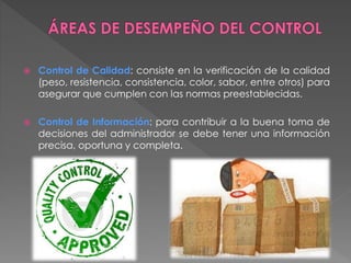  Control de Calidad: consiste en la verificación de la calidad 
(peso, resistencia, consistencia, color, sabor, entre otros) para 
asegurar que cumplen con las normas preestablecidas. 
 Control de Información: para contribuir a la buena toma de 
decisiones del administrador se debe tener una información 
precisa, oportuna y completa. 
 
