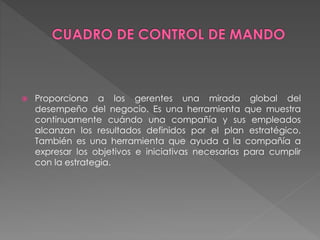  Proporciona a los gerentes una mirada global del 
desempeño del negocio. Es una herramienta que muestra 
continuamente cuándo una compañía y sus empleados 
alcanzan los resultados definidos por el plan estratégico. 
También es una herramienta que ayuda a la compañía a 
expresar los objetivos e iniciativas necesarias para cumplir 
con la estrategia. 
 