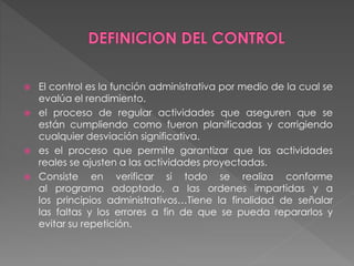  El control es la función administrativa por medio de la cual se 
evalúa el rendimiento. 
 el proceso de regular actividades que aseguren que se 
están cumpliendo como fueron planificadas y corrigiendo 
cualquier desviación significativa. 
 es el proceso que permite garantizar que las actividades 
reales se ajusten a las actividades proyectadas. 
 Consiste en verificar si todo se realiza conforme 
al programa adoptado, a las ordenes impartidas y a 
los principios administrativos…Tiene la finalidad de señalar 
las faltas y los errores a fin de que se pueda repararlos y 
evitar su repetición. 
 