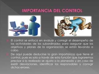  El control se enfoca en evaluar y corregir el desempeño de 
las actividades de los subordinados para asegurar que los 
objetivos y planes de la organización se están llevando a 
cabo. 
 De aquí puede deducirse la gran importancia que tiene el 
control, pues es solo a través de esta función que lograremos 
precisar si lo realizado se ajusta a lo planeado y en caso de 
existir desviaciones, identificar los responsables y corregir 
dichos errores. 
 