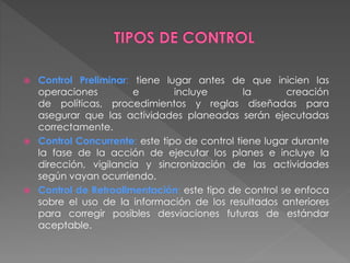  Control Preliminar: tiene lugar antes de que inicien las 
operaciones e incluye la creación 
de políticas, procedimientos y reglas diseñadas para 
asegurar que las actividades planeadas serán ejecutadas 
correctamente. 
 Control Concurrente: este tipo de control tiene lugar durante 
la fase de la acción de ejecutar los planes e incluye la 
dirección, vigilancia y sincronización de las actividades 
según vayan ocurriendo. 
 Control de Retroalimentación: este tipo de control se enfoca 
sobre el uso de la información de los resultados anteriores 
para corregir posibles desviaciones futuras de estándar 
aceptable. 
 