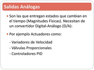  Son las que entregan estados que cambian en
el tiempo (Magnitudes Físicas). Necesitan de
un convertidor Digital-Análogo (D/A):
 Por ejemplo Actuadores como:
- Variadores de Velocidad
- Válvulas Proporcionales
- Controladores PID
Salidas Análogas
 