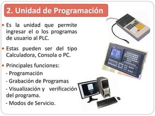  Es la unidad que permite
ingresar el o los programas
de usuario al PLC.
 Estas pueden ser del tipo
Calculadora, Consola o PC.
 Principales funciones:
- Programación
- Grabación de Programas
- Visualización y verificación
del programa.
- Modos de Servicio.
2. Unidad de Programación
 
