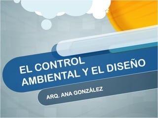 EL CONTROL
AMBIENTAL Y EL DISEÑO
ARQ. ANA GONZÁLEZ
 