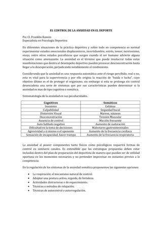 EL CONTROL DE LA ANSIEDAD EN EL DEPORTE

Psi. Cl. Franklin Ramón
Especialista en Psicología Deportiva

En diferentes situaciones de la práctica deportiva y sobre todo en competencia es normal
experimentar estados emocionales displacenteros, incertidumbre, estrés, temor, nerviosismo,
enojo, entre otros estados psicofísicos que surgen cuando el ser humano advierte alguna
situación como amenazante. La ansiedad es el término que puede involucrar todas estas
manifestaciones que dentro el desempeño deportivo pueden provocar desconcentración hasta
llegar a la desesperación, perjudicando notablemente el rendimiento.

Considerando que la ansiedad es una respuesta automática ante el riesgo percibido, real o no,
esta es vital para la supervivencia y por ello origina la reacción de “huida o lucha”, cuyo
objetivo último es el de proteger el organismo, sin embargo si esta se prolonga sin control
desencadena una serie de síntomas que por sus características pueden determinar si la
ansiedad es mas de tipo cognitiva o somática.

Sintomatología de la ansiedad en sus peculiaridades.

                 Cognitivos                                     Somáticos
                  Insomnio                                        Cefaleas
                Culpabilidad                                 Sequedad bucal
             Distorsión Visual                               Mareos, náuseas
             Desconcentración                               Tensión Muscular
            Ausencia de control                             Micción frecuente
          Auto hablado negativo                          Aumento de sudoración
    Dificultad en la toma de decisiones                Malestares gastrointestinales
   Agresividad a si mismo o el oponente              Aumento de la frecuencia cardiaca
  Sensación de incapacidad, hacer trampa            Aumento de la frecuencia respiratoria


La ansiedad al poseer componentes tanto físicos como psicológicos requerirá formas de
control en similares canales. Es entendible que las estrategias propuestas deben estar
incluidas dentro del plan de preparación del deportista de manera que puedan ser de utilidad
oportuna en los momentos necesarios y no pretender improvisar en instantes previos a la
competencia.

En la regulación de los síntomas de la ansiedad somática proponemos las siguientes opciones:

    •   La respiración, el mecanismo natural de control.
    •   Adoptar una postura activa, erguida, de fortaleza.
    •   Actividades distractoras o de esparcimiento.
    •   Técnicas o métodos de relajación.
    •   Técnicas de autocontrol o autorregulación.
 