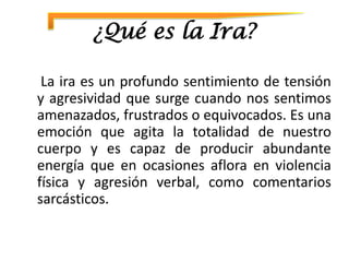 ¿Qué es la Ira?

 La ira es un profundo sentimiento de tensión
y agresividad que surge cuando nos sentimos
amenazados, frustrados o equivocados. Es una
emoción que agita la totalidad de nuestro
cuerpo y es capaz de producir abundante
energía que en ocasiones aflora en violencia
física y agresión verbal, como comentarios
sarcásticos.
 
