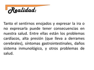 Realidad:
Tanto el sentirnos enojados y expresar la ira o
no expresarla puede tener consecuencias en
nuestra salud. Entre ellas están los problemas
cardíacos, alta presión (que lleva a derrames
cerebrales), síntomas gastrointestinales, daños
sistema inmunológico, y otros problemas de
salud.
 