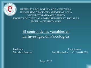 REPÚBLICA BOLIVARIANA DE VENEZUELA
UNIVERSIDAD BICENTENARIO DE ARAGUA
VICERECTORADO ACADEMICO
FACULTA DE CIENCIAS ADMINISTRATIVAS Y SOCIALES
ESCUELA DE PSICOLOGIA
El control de las variables en
La Investigación Psicológica
Profesora: Participantes:
Miroslaba Sánchez Luis Hernández C.I 16.044.629
Mayo 2017
 
