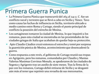 Primera Guerra PunicaLa Primera Guerra Púnica que transcurrió del 264 al 241 a. C. fue un conflicto naval y terrestre que se llevó a cabo en Sicilia y Túnez. Tuvo como causa las luchas de influencia en Sicilia, territorio ubicado a medio camino entre Roma y Cartago, siendo el punto principal de conflicto la posesión del estrecho de Mesina. Los cartagineses tomaron la ciudad de Mesina, lo que inquietó a los romanos, pues esta ciudad se encontraba en las proximidades de las ciudades griegas de Italia que acababan de quedar bajo su protección.Apio Claudio Cáudice cruzó entonces el estrecho y tomó por sorpresa la guarnición púnica de Mesina, acontecimiento que desencadenó la guerra. Como respuesta a este revés, el gobierno de Cartago reunió sus tropas en Agrigento, pero los romanos, comandados por Claudio y ManiusValeriusMaximusCorvinusMessala, se apoderaron de las ciudades de Segesta y Agrigento tras un asedio de siete meses. Tras la firma de la paz con los romanos, Cartago debió retirarse de Sicilia y se desgastó aún más al tener que reprimir una revuelta de sus mercenarios.