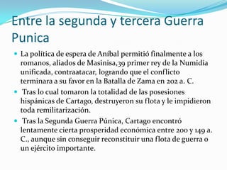 Entre la segunda y tercera Guerra PunicaLa política de espera de Aníbal permitió finalmente a los romanos, aliados de Masinisa,39 primer rey de la Numidia unificada, contraatacar, logrando que el conflicto terminara a su favor en la Batalla de Zama en 202 a. C. Tras lo cual tomaron la totalidad de las posesiones hispánicas de Cartago, destruyeron su flota y le impidieron toda remilitarización.Tras la Segunda Guerra Púnica, Cartago encontró lentamente cierta prosperidad económica entre 200 y 149 a. C., aunque sin conseguir reconstituir una flota de guerra o un ejército importante.