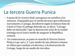 La tercera Guerra PunicaA pesar de la victoria final, esta guerra no satisfizo a los romanos. Empujados por el miedo de tener que enfrentarse nuevamente a Cartago, decidieron según la famosa frase de Catón el Viejo (Carthagodelendaest, es decir, "Cartago debe ser destruida") que la destrucción total de la ciudad enemiga era el único medio de asegurar la República romana.En consecuencia, se puso en marcha la Tercera Guerra Púnica (149–146 a. C.) por medio de una ofensiva romana en África que condujo a la derrota y a la destrucción de Cartago, luego de un asedio de tres años.