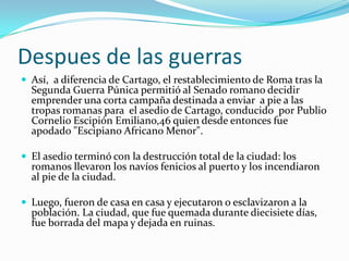 Despues de las guerrasAsí,  a diferencia de Cartago, el restablecimiento de Roma tras la Segunda Guerra Púnica permitió al Senado romano decidir  emprender una corta campaña destinada a enviar  a pie a las tropas romanas para  el asedio de Cartago, conducido  por Publio Cornelio Escipión Emiliano,46 quien desde entonces fue apodado "Escipiano Africano Menor". El asedio terminó con la destrucción total de la ciudad: los romanos llevaron los navíos fenicios al puerto y los incendiaron al pie de la ciudad. Luego, fueron de casa en casa y ejecutaron o esclavizaron a la población. La ciudad, que fue quemada durante diecisiete días, fue borrada del mapa y dejada en ruinas.