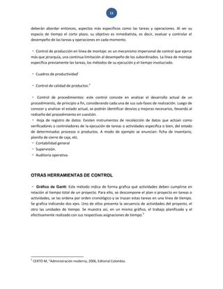 11 
deberán abordar entonces, aspectos más específicos como las tareas y operaciones. Al ser su espacio de tiempo el corto plazo, su objetivo es inmediatista, es decir, evaluar y controlar el desempeño de las tareas y operaciones en cada momento. Control de producción en línea de montaje: es un mecanismo impersonal de control que ejerce más que jerarquía, una continua limitación al desempeño de los subordinados. La línea de montaje especifica previamente las tareas, los métodos de su ejecución y el tiempo involucrado. Cuadros de productividadi Control de calidad de productos.ii Control de procedimientos: este control consiste en analizar el desarrollo actual de un procedimiento, de principio a fin, considerando cada una de sus sub-fases de realización. Luego de conocer y analizar el estado actual, se podrán identificar desvíos y mejoras necesarios, llevando al rediseño del procedimiento en cuestión. Hoja de registro de datos: Existen instrumentos de recolección de datos que actúan como verificadores o controladores de la ejecución de tareas o actividades especifica o bien, del estado de determinados procesos o productos. A modo de ejemplo se enuncian: ficha de inventario, planilla de cierre de caja, etc. Contabilidad general Supervisión. Auditoría operativa. 
OTRAS HERRAMIENTAS DE CONTROL 
Gráfico de Gantt: Este método indica de forma grafica qué actividades deben cumplirse en relación al tiempo total de un proyecto. Para ello, se descompone el plan o proyecto en tareas o actividades, se las ordena por orden cronológico y se trazan estas tareas en una línea de tiempo. Se grafica indicando dos ejes. Uno de ellos presenta la secuencia de actividades del proyecto, el otro las unidades de tiempo. Se muestra así, en un mismo gráfico, el trabajo planificado y el efectivamente realizado con sus respectivas asignaciones de tiempo.5 
5 CERTO M, “Administración moderna, 2006, Editorial Colombia.  