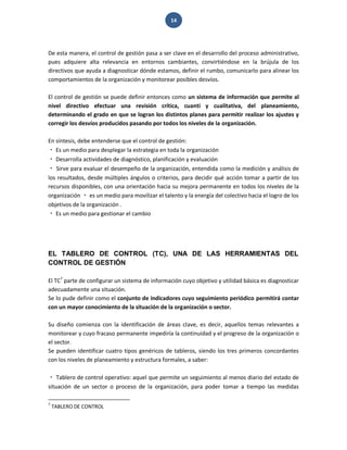 14 
De esta manera, el control de gestión pasa a ser clave en el desarrollo del proceso administrativo, pues adquiere alta relevancia en entornos cambiantes, convirtiéndose en la brújula de los directivos que ayuda a diagnosticar dónde estamos, definir el rumbo, comunicarlo para alinear los comportamientos de la organización y monitorear posibles desvíos. El control de gestión se puede definir entonces como un sistema de información que permite al nivel directivo efectuar una revisión crítica, cuanti y cualitativa, del planeamiento, determinando el grado en que se logran los distintos planes para permitir realizar los ajustes y corregir los desvíos producidos pasando por todos los niveles de la organización. En síntesis, debe entenderse que el control de gestión: Es un medio para desplegar la estrategia en toda la organización Desarrolla actividades de diagnóstico, planificación y evaluación Sirve para evaluar el desempeño de la organización, entendida como la medición y análisis de los resultados, desde múltiples ángulos o criterios, para decidir qué acción tomar a partir de los recursos disponibles, con una orientación hacia su mejora permanente en todos los niveles de la organización es un medio para movilizar el talento y la energía del colectivo hacia el logro de los objetivos de la organización . Es un medio para gestionar el cambio 
EL TABLERO DE CONTROL (TC), UNA DE LAS HERRAMIENTAS DEL CONTROL DE GESTIÓN 
El TC7 parte de configurar un sistema de información cuyo objetivo y utilidad básica es diagnosticar adecuadamente una situación. Se lo pude definir como el conjunto de indicadores cuyo seguimiento periódico permitirá contar con un mayor conocimiento de la situación de la organización o sector. Su diseño comienza con la identificación de áreas clave, es decir, aquellos temas relevantes a monitorear y cuyo fracaso permanente impediría la continuidad y el progreso de la organización o el sector. Se pueden identificar cuatro tipos genéricos de tableros, siendo los tres primeros concordantes con los niveles de planeamiento y estructura formales, a saber: Tablero de control operativo: aquel que permite un seguimiento al menos diario del estado de situación de un sector o proceso de la organización, para poder tomar a tiempo las medidas 
7 TABLERO DE CONTROL  