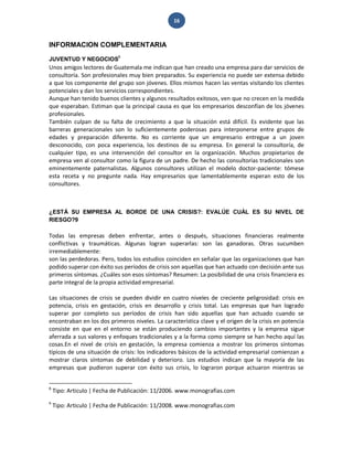 16 
INFORMACION COMPLEMENTARIA 
JUVENTUD Y NEGOCIOS8 
Unos amigos lectores de Guatemala me indican que han creado una empresa para dar servicios de consultoría. Son profesionales muy bien preparados. Su experiencia no puede ser extensa debido a que los componente del grupo son jóvenes. Ellos mismos hacen las ventas visitando los clientes potenciales y dan los servicios correspondientes. Aunque han tenido buenos clientes y algunos resultados exitosos, ven que no crecen en la medida que esperaban. Estiman que la principal causa es que los empresarios desconfían de los jóvenes profesionales. También culpan de su falta de crecimiento a que la situación está difícil. Es evidente que las barreras generacionales son lo suficientemente poderosas para interponerse entre grupos de edades y preparación diferente. No es corriente que un empresario entregue a un joven desconocido, con poca experiencia, los destinos de su empresa. En general la consultoría, de cualquier tipo, es una intervención del consultor en la organización. Muchos propietarios de empresa ven al consultor como la figura de un padre. De hecho las consultorías tradicionales son eminentemente paternalistas. Algunos consultores utilizan el modelo doctor-paciente: tómese esta receta y no pregunte nada. Hay empresarios que lamentablemente esperan esto de los consultores. 
¿ESTÁ SU EMPRESA AL BORDE DE UNA CRISIS?: EVALÚE CUÁL ES SU NIVEL DE RIESGO?9 
Todas las empresas deben enfrentar, antes o después, situaciones financieras realmente conflictivas y traumáticas. Algunas logran superarlas: son las ganadoras. Otras sucumben irremediablemente: son las perdedoras. Pero, todos los estudios coinciden en señalar que las organizaciones que han podido superar con éxito sus períodos de crisis son aquellas que han actuado con decisión ante sus primeros síntomas. ¿Cuáles son esos síntomas? Resumen: La posibilidad de una crisis financiera es parte integral de la propia actividad empresarial. 
Las situaciones de crisis se pueden dividir en cuatro niveles de creciente peligrosidad: crisis en potencia, crisis en gestación, crisis en desarrollo y crisis total. Las empresas que han logrado superar por completo sus períodos de crisis han sido aquellas que han actuado cuando se encontraban en los dos primeros niveles. La característica clave y el origen de la crisis en potencia consiste en que en el entorno se están produciendo cambios importantes y la empresa sigue aferrada a sus valores y enfoques tradicionales y a la forma como siempre se han hecho aquí las cosas.En el nivel de crisis en gestación, la empresa comienza a mostrar los primeros síntomas típicos de una situación de crisis: los indicadores básicos de la actividad empresarial comienzan a mostrar claros síntomas de debilidad y deterioro. Los estudios indican que la mayoría de las empresas que pudieron superar con éxito sus crisis, lo lograron porque actuaron mientras se 
8 Tipo: Articulo | Fecha de Publicación: 11/2006. www.monografias.com 9 Tipo: Articulo | Fecha de Publicación: 11/2008. www.monografias.com  