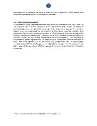 17 
encontraban en el momento de iniciar el nivel de crisis en gestación. ¿Cómo puede usted determinar en qué nivel de crisis se encuentra su empresa? 
CULTURA ORGANIZACIONAL10 
Se entiende bien ahora, luego de muchos años de dudarlo, que toda organización llega a tener una cultura propia. Esto es que los integrantes de las organizaciones llegan a tener un sistema de significados comunes. Las organizaciones, sean grandes o pequeñas, al igual que los individuos, llegan a tener una personalidad que les caracteriza y diferencia de otras. Los estudiosos de la organización han concluido que es determinante la influencia que la cultura de la organización ejerce en los miembros de la misma. Cuando una organización consigue consolidar sus patrones culturales, asume una vida propia, independiente de sus componentes. Este fenómeno es evidente en las grandes organizaciones. Los empleados y los locales de KFC son diferentes a los de la IBM. Ambas son organizaciones que trascienden a sus componentes. Estas son organizaciones de las llamadas institucionalizadas, ya que han adquirido valor propio e intrínseco, que van más allá de los productos que ofrecen o la forma que dan los servicios. Se convierten en instituciones legendarias. 
10 Tipo: Articulo | Fecha de Publicación: 11/2008. www.monografías.com  