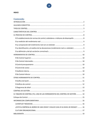 18 
INDICE 
Contenido 
INTRODUCCIÓN ............................................................................................................................. 2 
ALGUNOS CONCEPTOS ................................................................................................................... 2 
TIPOS DE CONTROL ........................................................................................................................ 3 
CARACTERÍSTICAS DEL CONTROL ................................................................................................... 7 
EL PROCESO DE CONTROL .............................................................................................................. 8 .................... 8 ............................................................................................ 9 ándar. ........................................................... 9 ..................... 9 .......................................................................... 9 
HERRAMIENTAS DE CONTROL ...................................................................................................... 10 trol Superior: .............................................................................................................. 10 .......................................................................................................... 10 ........................................................................................................ 10 ................................................................................................................. 10 ................................................................................................................... 10 Inferior: ............................................................................................................... 10 
OTRAS HERRAMIENTAS DE CONTROL ........................................................................................... 11 ................................................................................................................... 11 ............................................................................................................... 12 .............................................................................................................. 13 
CONTROL DE GESTIÓN ................................................................................................................. 13 
EL TABLERO DE CONTROL (TC), UNA DE LAS HERRAMIENTAS DEL CONTROL DE GESTIÓN ............. 14 
Enfoque de Control ...................................................................................................................... 15 
INFORMACION COMPLEMENTARIA .............................................................................................. 16 
JUVENTUD Y NEGOCIOS ........................................................................................................... 16 
¿ESTÁ SU EMPRESA AL BORDE DE UNA CRISIS?: EVALÚE CUÁL ES SU NIVEL DE RIESGO? .......... 16 
CULTURA ORGANIZACIONAL .................................................................................................... 17 
BIBLIOGRAFÍA .............................................................................................................................. 19  
