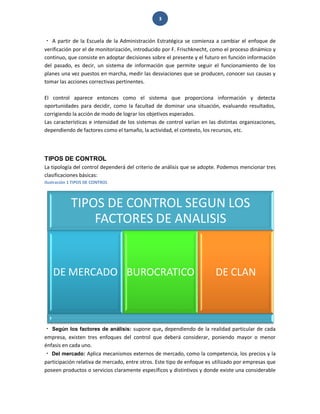 3 
A partir de la Escuela de la Administración Estratégica se comienza a cambiar el enfoque de verificación por el de monitorización, introducido por F. Frischknecht, como el proceso dinámico y continuo, que consiste en adoptar decisiones sobre el presente y el futuro en función información del pasado, es decir, un sistema de información que permite seguir el funcionamiento de los planes una vez puestos en marcha, medir las desviaciones que se producen, conocer sus causas y tomar las acciones correctivas pertinentes. El control aparece entonces como el sistema que proporciona información y detecta oportunidades para decidir, como la facultad de dominar una situación, evaluando resultados, corrigiendo la acción de modo de lograr los objetivos esperados. Las características e intensidad de los sistemas de control varían en las distintas organizaciones, dependiendo de factores como el tamaño, la actividad, el contexto, los recursos, etc. 
TIPOS DE CONTROL 
La tipología del control dependerá del criterio de análisis que se adopte. Podemos mencionar tres clasificaciones básicas: 
Ilustración 1 TIPOS DE CONTROL 
Según los factores de análisis: supone que, dependiendo de la realidad particular de cada empresa, existen tres enfoques del control que deberá considerar, poniendo mayor o menor énfasis en cada uno. Del mercado: Aplica mecanismos externos de mercado, como la competencia, los precios y la participación relativa de mercado, entre otros. Este tipo de enfoque es utilizado por empresas que poseen productos o servicios claramente específicos y distintivos y donde existe una considerable 
TIPOS DE CONTROL SEGUN LOS FACTORES DE ANALISIS 
DE MERCADO 
BUROCRATICO 
DE CLAN  