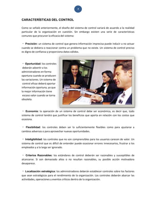 7 
CARACTERÍSTICAS DEL CONTROL 
Como se señaló anteriormente, el diseño del sistema de control variará de acuerdo a la realidad particular de la organización en cuestión. Sin embargo existen una serie de características comunes que procuran la eficacia del sistema: Precisión: un sistema de control que genera información imprecisa puede inducir a no actuar cuando se debiera o reaccionar contra un problema que no existe. Un sistema de control preciso es digno de confianza y proporciona datos válidos. 
Oportunidad: los controles deberán advertir a los administradores en forma oportuna cuando se producen las variaciones. Un sistema de control eficaz deberá aportar información oportuna, ya que la mejor información tiene escaso valor cuando se torna obsoleta. Economía: la operación de un sistema de control debe ser económica, es decir que, todo sistema de control tendrá que justificar los beneficios que aporta en relación con los costos que ocasiona. Flexibilidad: los controles deben ser lo suficientemente flexibles como para ajustarse a cambios adversos o para aprovechar nuevas oportunidades. Inteligibilidad: los controles que no son comprensibles para los usuarios carecen de valor. Un sistema de control que es difícil de entender puede ocasionar errores innecesarios, frustrar a los empleados y a la larga ser ignorado. Criterios Razonables: los estándares de control deberán ser razonables y susceptibles de alcanzarse. Si son demasiado altos o no resultan razonables, su posible acción motivadora desaparece. Localización estratégica: los administradores deberán establecer controles sobre los factores que sean estratégicos para el rendimiento de la organización. Los controles deberán abarcar las actividades, operaciones y eventos críticos dentro de la organización.  