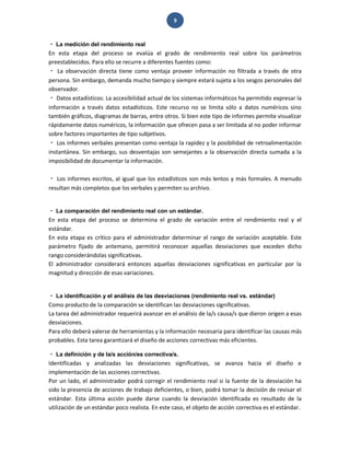 9 
La medición del rendimiento real 
En esta etapa del proceso se evalúa el grado de rendimiento real sobre los parámetros preestablecidos. Para ello se recurre a diferentes fuentes como: La observación directa tiene como ventaja proveer información no filtrada a través de otra persona. Sin embargo, demanda mucho tiempo y siempre estará sujeta a los sesgos personales del observador. Datos estadísticos: La accesibilidad actual de los sistemas informáticos ha permitido expresar la información a través datos estadísticos. Este recurso no se limita sólo a datos numéricos sino también gráficos, diagramas de barras, entre otros. Si bien este tipo de informes permite visualizar rápidamente datos numéricos, la información que ofrecen pasa a ser limitada al no poder informar sobre factores importantes de tipo subjetivos. Los informes verbales presentan como ventaja la rapidez y la posibilidad de retroalimentación instantánea. Sin embargo, sus desventajas son semejantes a la observación directa sumada a la imposibilidad de documentar la información. Los informes escritos, al igual que los estadísticos son más lentos y más formales. A menudo resultan más completos que los verbales y permiten su archivo. La comparación del rendimiento real con un estándar. 
En esta etapa del proceso se determina el grado de variación entre el rendimiento real y el estándar. En esta etapa es crítico para el administrador determinar el rango de variación aceptable. Este parámetro fijado de antemano, permitirá reconocer aquellas desviaciones que exceden dicho rango considerándolas significativas. El administrador considerará entonces aquellas desviaciones significativas en particular por la magnitud y dirección de esas variaciones. La identificación y el análisis de las desviaciones (rendimiento real vs. estándar) 
Como producto de la comparación se identifican las desviaciones significativas. La tarea del administrador requerirá avanzar en el análisis de la/s causa/s que dieron origen a esas desviaciones. Para ello deberá valerse de herramientas y la información necesaria para identificar las causas más probables. Esta tarea garantizará el diseño de acciones correctivas más eficientes. La definición y de la/s acción/es correctiva/s. 
Identificadas y analizadas las desviaciones significativas, se avanza hacia el diseño e implementación de las acciones correctivas. Por un lado, el administrador podrá corregir el rendimiento real si la fuente de la desviación ha sido la presencia de acciones de trabajo deficientes, o bien, podrá tomar la decisión de revisar el estándar. Esta última acción puede darse cuando la desviación identificada es resultado de la utilización de un estándar poco realista. En este caso, el objeto de acción correctiva es el estándar.  