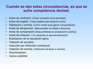 Cuando se dan estas circunstancias, es que se sufre competencia desleal. Actos de confusión.  (Crear confusión en la actividad) Actos de engaño.  (Todo engaño que induzca a error) Obsequios y primas.  (Como medio para ganar consumidores) Actos de denigración.  (Menoscabar el crédito a terceros). Actos de comparación. (Esta prohibida la comparación pública). Actos de imitación.  ( Si comporta un aprovechamiento) Explotación de la reputación ajena  Violación de secretos.  Inducción por infracción contractual Violación de normas.  (Infracción de leyes o normas) Discriminación. Venta a pérdida 