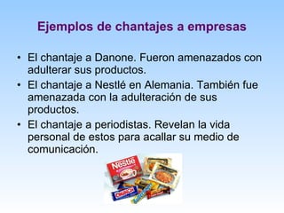 Ejemplos de chantajes a empresas El chantaje a Danone. Fueron amenazados con adulterar sus productos. El chantaje a Nestlé en Alemania. También fue amenazada con la adulteración de sus productos. El chantaje a periodistas. Revelan la vida personal de estos para acallar su medio de comunicación. 
