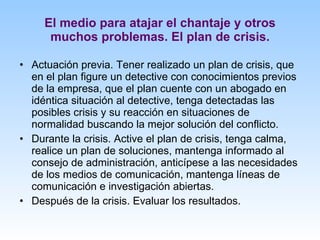 El medio para atajar el chantaje y otros muchos problemas. El plan de crisis. Actuación previa. Tener realizado un plan de crisis, que en el plan figure un detective con conocimientos previos de la empresa, que el plan cuente con un abogado en idéntica situación al detective, tenga detectadas las posibles crisis y su reacción en situaciones de normalidad buscando la mejor solución del conflicto. Durante la crisis. Active el plan de crisis, tenga calma, realice un plan de soluciones, mantenga informado al consejo de administración, anticípese a las necesidades de los medios de comunicación, mantenga líneas de comunicación e investigación abiertas. Después de la crisis. Evaluar los resultados. 