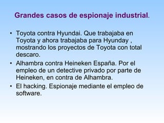 Grandes casos de espionaje industrial . Toyota contra Hyundai. Que trabajaba en Toyota y ahora trabajaba para Hyunday , mostrando los proyectos de Toyota con total descaro. Alhambra contra Heineken España. Por el empleo de un detective privado por parte de Heineken, en contra de Alhambra. El hacking. Espionaje mediante el empleo de software. 