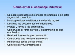 Como evitar el espionaje industrial No acepte paquetes sin conocer al remitente o sin estar seguro del contenido. No acepte flores o teléfonos móviles de regalo. Destruya los documentos confidenciales. Proteja y forme a los empleados. Compruebe el ritmo de vida y el patrimonio de sus empleados. Realice informes de precontratación. Compruebe que no tiene micrófonos. Realice auditorías de seguridad. Controle los virus informáticos. 