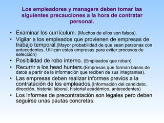 Los empleadores y managers deben tomar las siguientes precauciones a la hora de contratar personal. Examinar los currículum.  (Muchos de ellos son falsos). Vigilar a los empleados que provienen de empresas de trabajo temporal .(Mayor probabilidad de que sean personas con antecedentes. Utilizan estas empresas para evitar procesos de selección) Posibilidad de robo interno.  (Empleados que roban) Recurrir a los head hunters. (Empresas que forman bases de datos a partir de la información que reciben de sus integrantes). Las empresas deben realizar informes previos a la contratación de los empleados. (Información del candidato, dirección, historial laboral, historial académico, antecedentes) Los informes de precontratación son legales pero deben seguirse unas pautas concretas. 