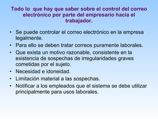 Todo lo  que hay que saber sobre el control del correo electrónico por parte del empresario hacia el trabajador. Se puede controlar el correo electrónico en la empresa legalmente. Para ello se deben tratar correos puramente laborales. Que exista un motivo razonable, consistente en la existencia de sospechas de irregularidades graves cometidas por el sujeto. Necesidad e idoneidad. Limitación material a las sospechas. Notificar a los empleados que el sistema se debe utilizar principalmente para usos laborales. 