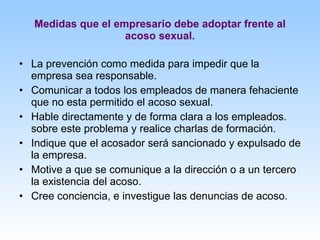Medidas que el empresario debe adoptar frente al acoso sexual. La prevención como medida para impedir que la empresa sea responsable. Comunicar a todos los empleados de manera fehaciente que no esta permitido el acoso sexual. Hable directamente y de forma clara a los empleados. sobre este problema y realice charlas de formación. Indique que el acosador será sancionado y expulsado de la empresa. Motive a que se comunique a la dirección o a un tercero la existencia del acoso. Cree conciencia, e investigue las denuncias de acoso. 