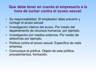 Que debe tener en cuenta el empresario a la hora de luchar contra el acoso sexual. Su responsabilidad. El empleador debe prevenir y corregir el acoso sexual Investigación interna del acoso. Por medio del departamento de recursos humanos, por ejemplo. Investigación por medios externos. Por medio de detectives por ejemplo. Política contra el acoso sexual. Especifica de cada empresa. Comunique la política. Objeto de esta política, procedimientos, formación. 