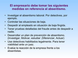 El empresario debe tomar las siguientes medidas en referencia al absentismo. Investigar el absentismo laboral. Por detectives, por ejemplo. Controlar las situaciones de baja.  Despedir al empleado en situación de baja fingida. Tener pruebas detalladas del fraude antes de despedir a nadie. Desarrollar un plan de prevención de absentismo. (Investigar, Motivar, estudiar ,Diferenciar, Actuar) Use detectives habilitados legalmente. Para tener viabilidad ante un juez. Evalúe la reacción de la empresa frente a los absentistas. 