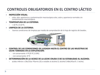CONTROLES OBLIGATORIOS EN EL CENTRO LÁCTEO
   INSPECCIÓN VISUAL:
       color, olor, apariencia y contaminación macroscópica-olor, color y apariencia normales sin
        contaminación macroscópica.
   TEMPERATURA DE LA CISTERNA:
       < 10 ºC. 0-10 ºC.
   LIMPIEZA DE LA CISTERNA:
       buenas condiciones de limpieza por medio de comprobación de la hoja de registro de lavados.




   CONTROL DE LAS CONDICIONES DE LLEGADA HASTA EL CENTRO DE LAS MUESTRAS DE
    LECHE TOMADAS EN LA EXPLOTACIÓN:
       - sin conservante: 4 ºC/6 ºC (<24h)
       - con conservante: 8 ºC
   DETERMINACIÓN DE LA ACIDEZ DE LA LECHE CRUDA O DE SU ESTABILIDAD AL ALCOHOL:
       acidez inferior a 18v/25oc ºDornic (D) o estable al alcohol (1 alcohol (>68v/45ocº): 1 leche).
 