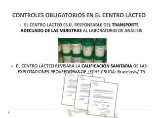 CONTROLES OBLIGATORIOS EN EL CENTRO LÁCTEO
      EL CENTRO LÁCTEO ES EL RESPONSABLE DEL TRANSPORTE
      ADECUADO DE LAS MUESTRAS AL LABORATORIO DE ANÁLISIS




   EL CENTRO LÁCTEO REVISARÁ LA CALIFICACIÓN SANITARIA DE LAS
     EXPLOTACIONES PROVEEDORAS DE LECHE CRUDA: Brucelosis/ TB
 