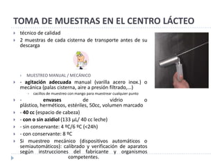 TOMA DE MUESTRAS EN EL CENTRO LÁCTEO
   técnico de calidad
   2 muestras de cada cisterna de transporte antes de su
    descarga




       MUESTREO MANUAL / MECÁNICO
   - agitación adecuada manual (varilla acero inox.) o
    mecánica (palas cisterna, aire a presión filtrado,...)
           cacillos de muestreo con mango para muestrear cualquier punto
   -          envases            de          vidrio       o
    plástico, herméticos, estériles, 50cc, volumen marcado
   - 40 cc (espacio de cabeza)
   - con o sin azidiol (133 µL/ 40 cc leche)
   - sin conservante: 4 ºC/6 ºC (<24h)
   - con conservante: 8 ºC
   Si muestreo mecánico (dispositivos automáticos o
    semiautomáticos): calibrado y verificación de aparatos
    según instrucciones del fabricante y organismos
                           competentes.
 