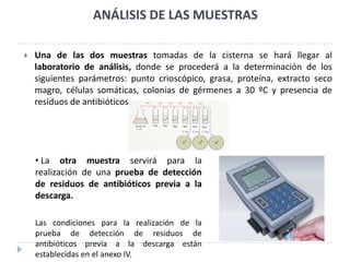 ANÁLISIS DE LAS MUESTRAS

   Una de las dos muestras tomadas de la cisterna se hará llegar al
    laboratorio de análisis, donde se procederá a la determinación de los
    siguientes parámetros: punto crioscópico, grasa, proteína, extracto seco
    magro, células somáticas, colonias de gérmenes a 30 ºC y presencia de
    residuos de antibióticos.




    • La otra muestra servirá para la
    realización de una prueba de detección
    de residuos de antibióticos previa a la
    descarga.

    Las condiciones para la realización de la
    prueba de detección de residuos de
    antibióticos previa a la descarga están
    establecidas en el anexo IV.
 