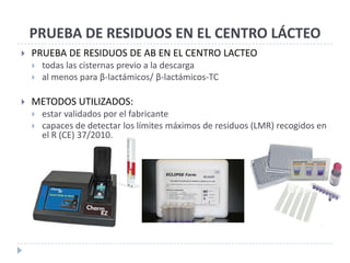PRUEBA DE RESIDUOS EN EL CENTRO LÁCTEO
   PRUEBA DE RESIDUOS DE AB EN EL CENTRO LACTEO
       todas las cisternas previo a la descarga
       al menos para β-lactámicos/ β-lactámicos-TC

   METODOS UTILIZADOS:
       estar validados por el fabricante
       capaces de detectar los límites máximos de residuos (LMR) recogidos en
        el R (CE) 37/2010.
 