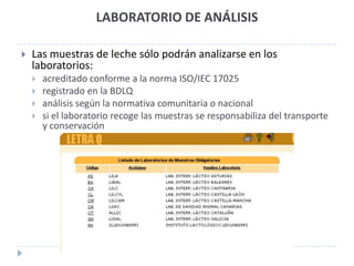 LABORATORIO DE ANÁLISIS

   Las muestras de leche sólo podrán analizarse en los
    laboratorios:
       acreditado conforme a la norma ISO/IEC 17025
       registrado en la BDLQ
       análisis según la normativa comunitaria o nacional
       si el laboratorio recoge las muestras se responsabiliza del transporte
        y conservación
 