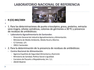 LABORATORIO NACIONAL DE REFERENCIA



   R (CE) 882/2004

   1. Para las determinaciones de punto crioscópico, grasa, proteína, extracto
    seco magro, células somáticas, colonias de gérmenes a 30 ºC y presencia
    de residuos de antibióticos:
       Laboratorio Agroalimentario de Santander.
           Dirección General de Industria Agroalimentaria y Alimentación.
           Ministerio de Medio Ambiente, Medio Rural y Marino.
           C/ Concejo, s/n.
           39011 Santander.
   2. Para la determinación de la presencia de residuos de antibióticos:
       Centro Nacional de Alimentación.
           Agencia Española de Seguridad Alimentaria y Nutrición
           Ministerio de Sanidad, Política Social e Igualdad.
           Carretera de Pozuelo a Majadahonda, km. 5,1.
           28220 Madrid.
 