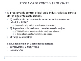 POGRAMA DE CONTROLES OFICIALES

   El programa de control oficial en la industria láctea consta
    de las siguientes actuaciones:
       A) Verificación del sistema de autocontrol basado en los
        principios APPCC
             implantado, adecuado y se aplica correctamente.
       B) Seguimiento de acciones correctoras o de mejora
             a. Validación de la idoneidad de las medidas a adoptar.
             b. Comprobación del cumplimiento de plazos.
       C) Toma de muestras

    Se pueden dividir en 2 actividades básicas:
    - SUPERVISIÓN Y AUDITORÍA
    - INSPECCIÓN
 