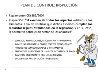 PLAN DE CONTROL: INSPECCIÓN

   Reglamento (CE) 882/2004
   Inspección: “el examen de todos los aspectos relativos a los
    alimentos, a fin de verificar que dichos aspectos cumplen los
    requisitos legales establecidos en la legislación y en su caso,
    la normativa sobre el bienestar de los animales“

         EDIFICIOS, INSTALACIONES, MAQUINARIA Y TRANSPORTE.
         MMPP, INGREDIENTES Y COADYUVANTES TECNOLÓGICOS
         PRODUCTOS SEMIELABORADOS O INTERMEDIOS
         PRODUCTOS Y PROCESOS DE LIMPIEZA Y CONTROL DE PLAGAS
         MATERIAL EN CONTACTO CON LOS ALIMENTOS
         ETIQUETADO, PRESENTACIÓN Y PUBLICIDAD
 