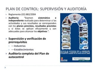 PLAN DE CONTROL: SUPERVISIÓN Y AUDITORÍA
   Reglamento (CE) 882/2004
   Auditoría:     “Examen       sistemático     e
    independiente realizado para determinar si las
    actividades y sus resultados se corresponden
    con los planes previstos, resultados previstos
    y si éstos se aplican eficazmente y son
    adecuados para alcanzar los objetivos ”.


   Supervisión y verificación de
    prerrequisitos
       ––Industrias
       ––Establecimientos
   Auditoría completa del Plan de
    autocontrol
 