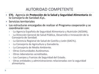 AUTORIDAD COMPETENTE
   CYL: Agencia de Protección de la Salud y Seguridad Alimentaria de
    la Consejería de Sanidad JCyL.
   Servicios territoriales
   Las estructuras encargadas de realizar el Programa cooperarán y se
    coordinarán con:
       · La Agencia Española de Seguridad Alimentaria y Nutrición (AESAN).
       · La Dirección General de Salud Pública, Desarrollo e Innovación de la
        Consejería de Sanidad.
       · La Gerencia Regional de Salud de Castilla y León (SACYL).
       · La Consejería de Agricultura y Ganadería.
       · La Consejería de Medio Ambiente.
       · Otras Comunidades Autónomas.
       · Otros laboratorios acreditados.
       · Los Cuerpos y Fuerzas de Seguridad del Estado.
       · Otras entidades y administraciones relacionadas con la seguridad
        alimentaria.
 